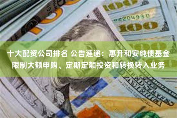 十大配资公司排名 公告速递：惠升和安纯债基金限制大额申购、定期定额投资和转换转入业务