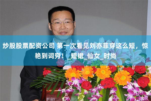 炒股股票配资公司 第一次看见刘亦菲穿这么短，惊艳到词穷！_短裙_仙女_时尚