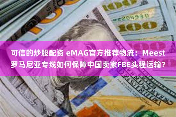 可信的炒股配资 eMAG官方推荐物流：Meest罗马尼亚专线如何保障中国卖家FBE头程运输？