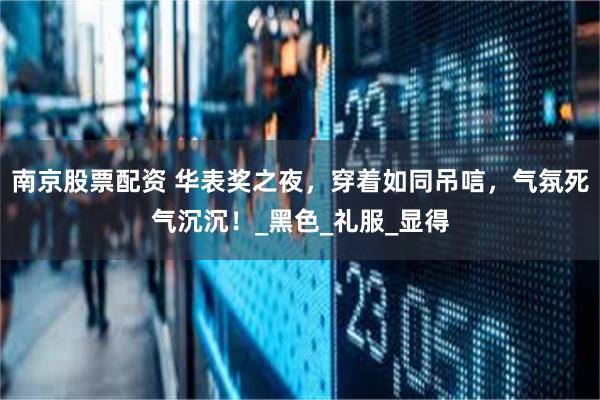 南京股票配资 华表奖之夜，穿着如同吊唁，气氛死气沉沉！_黑色_礼服_显得