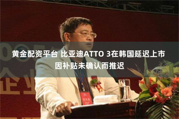 黄金配资平台 比亚迪ATTO 3在韩国延迟上市 因补贴未确认而推迟