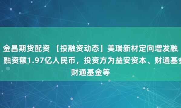 金昌期货配资 【投融资动态】美瑞新材定向增发融资，融资额1.97亿人民币，投资方为益安资本、财通基金等