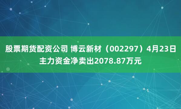 股票期货配资公司 博云新材（002297）4月23日主力资金净卖出2078.87万元
