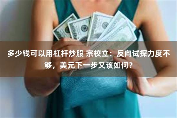 多少钱可以用杠杆炒股 宗校立：反向试探力度不够，美元下一步又该如何？