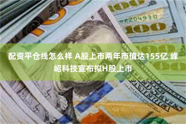 配资平仓线怎么样 A股上市两年市值达155亿 峰岹科技宣布拟H股上市