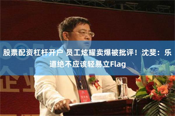 股票配资杠杆开户 员工炫耀卖爆被批评！沈斐：乐道绝不应该轻易立Flag