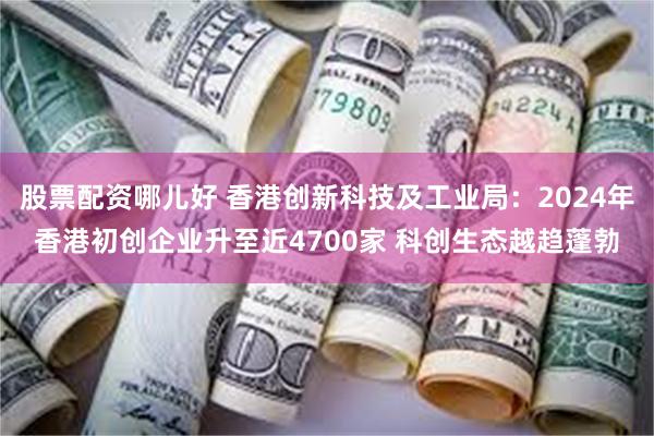 股票配资哪儿好 香港创新科技及工业局：2024年香港初创企业升至近4700家 科创生态越趋蓬勃