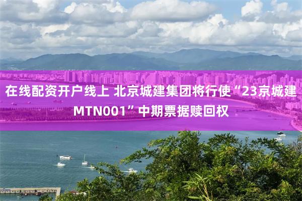 在线配资开户线上 北京城建集团将行使“23京城建MTN001”中期票据赎回权