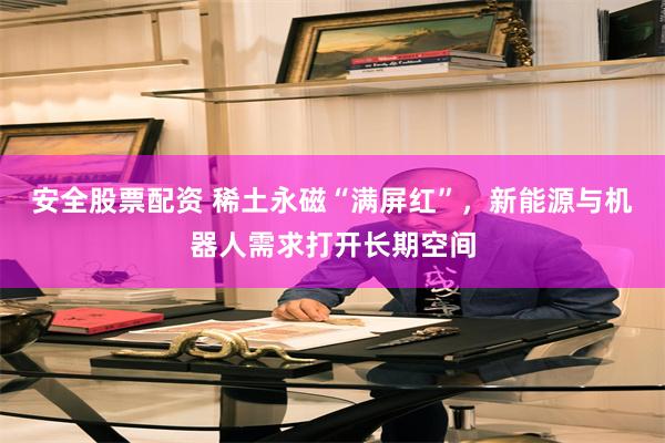 安全股票配资 稀土永磁“满屏红”，新能源与机器人需求打开长期空间