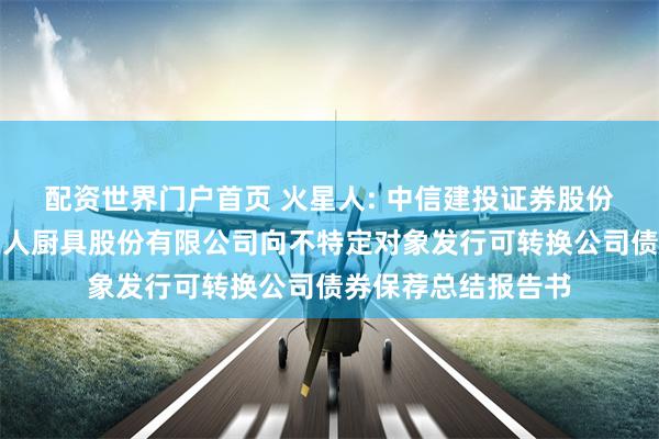 配资世界门户首页 火星人: 中信建投证券股份有限公司关于火星人厨具股份有限公司向不特定对象发行可转换公司债券保荐总结报告书