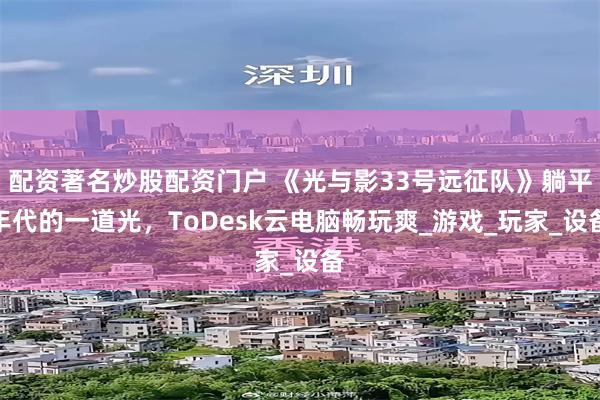 配资著名炒股配资门户 《光与影33号远征队》躺平年代的一道光，ToDesk云电脑畅玩爽_游戏_玩家_设备