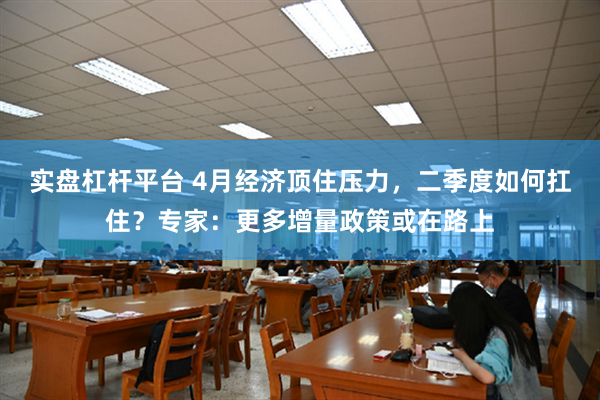 实盘杠杆平台 4月经济顶住压力，二季度如何扛住？专家：更多增量政策或在路上