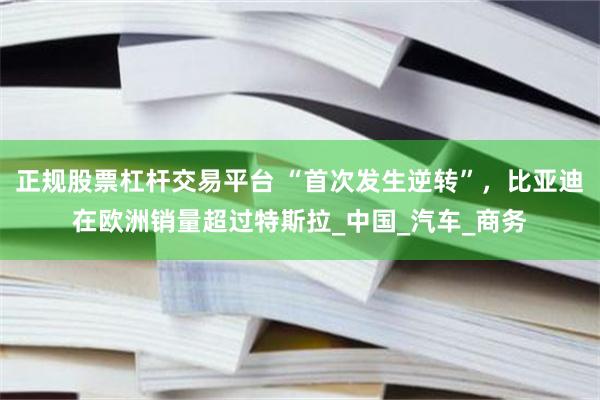 正规股票杠杆交易平台 “首次发生逆转”，比亚迪在欧洲销量超过特斯拉_中国_汽车_商务