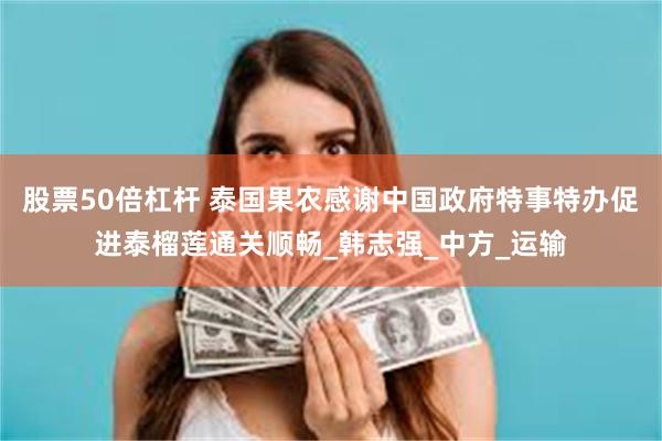 股票50倍杠杆 泰国果农感谢中国政府特事特办促进泰榴莲通关顺畅_韩志强_中方_运输