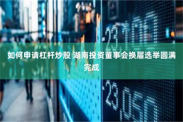 如何申请杠杆炒股 湖南投资董事会换届选举圆满完成