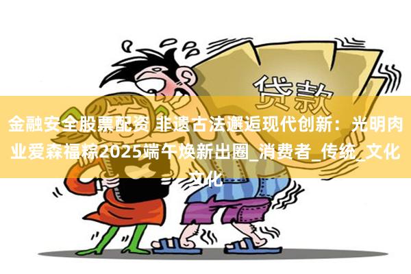 金融安全股票配资 非遗古法邂逅现代创新：光明肉业爱森福粽2025端午焕新出圈_消费者_传统_文化