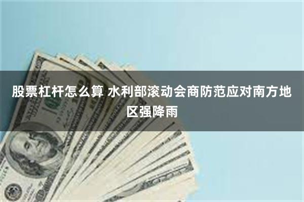 股票杠杆怎么算 水利部滚动会商防范应对南方地区强降雨
