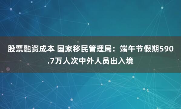 股票融资成本 国家移民管理局：端午节假期590.7万人次中外人员出入境