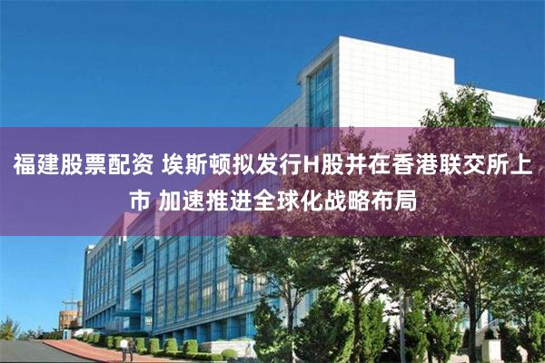 福建股票配资 埃斯顿拟发行H股并在香港联交所上市 加速推进全球化战略布局