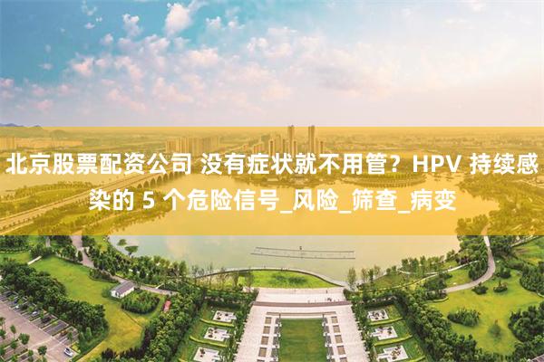 北京股票配资公司 没有症状就不用管？HPV 持续感染的 5 个危险信号_风险_筛查_病变
