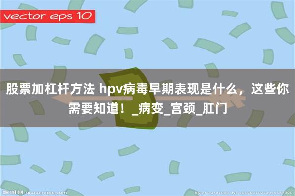 股票加杠杆方法 hpv病毒早期表现是什么，这些你需要知道！_病变_宫颈_肛门
