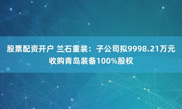 股票配资开户 兰石重装：子公司拟9998.21万元收购青岛装备100%股权