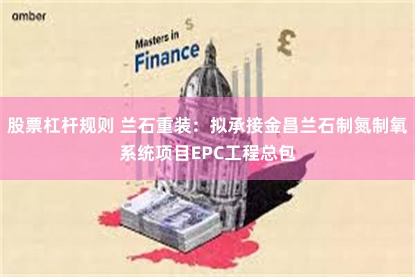 股票杠杆规则 兰石重装：拟承接金昌兰石制氮制氧系统项目EPC工程总包
