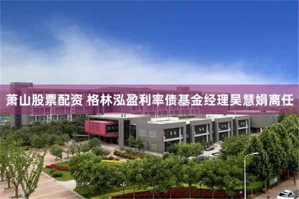 萧山股票配资 格林泓盈利率债基金经理吴慧娟离任