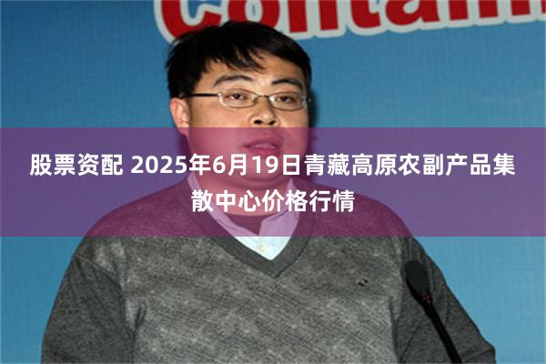 股票资配 2025年6月19日青藏高原农副产品集散中心价格行情