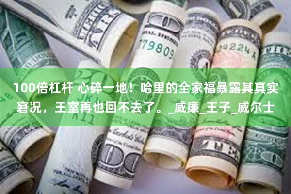 100倍杠杆 心碎一地！哈里的全家福暴露其真实窘况，王室再也回不去了。_威廉_王子_威尔士
