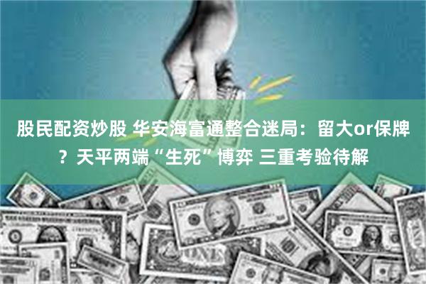 股民配资炒股 华安海富通整合迷局：留大or保牌？天平两端“生死”博弈 三重考验待解