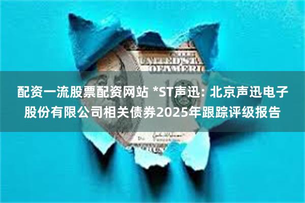 配资一流股票配资网站 *ST声迅: 北京声迅电子股份有限公司相关债券2025年跟踪评级报告