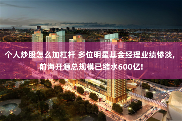 个人炒股怎么加杠杆 多位明星基金经理业绩惨淡, 前海开源总规模已缩水600亿!