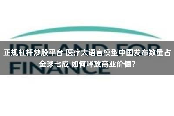正规杠杆炒股平台 医疗大语言模型中国发布数量占全球七成 如何释放商业价值？