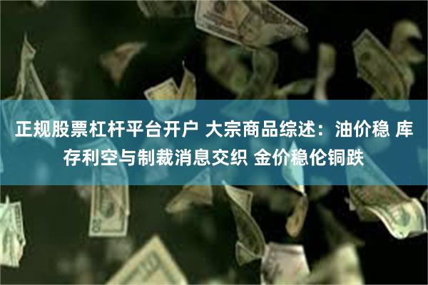正规股票杠杆平台开户 大宗商品综述：油价稳 库存利空与制裁消息交织 金价稳伦铜跌