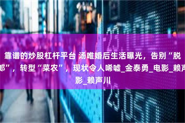 靠谱的炒股杠杆平台 汤唯婚后生活曝光，告别“脱女郎”，转型“菜农”，现状令人唏嘘_金泰勇_电影_赖声川