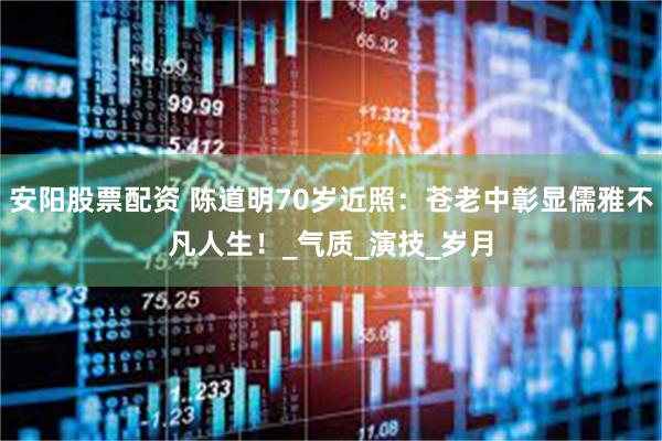安阳股票配资 陈道明70岁近照：苍老中彰显儒雅不凡人生！_气质_演技_岁月
