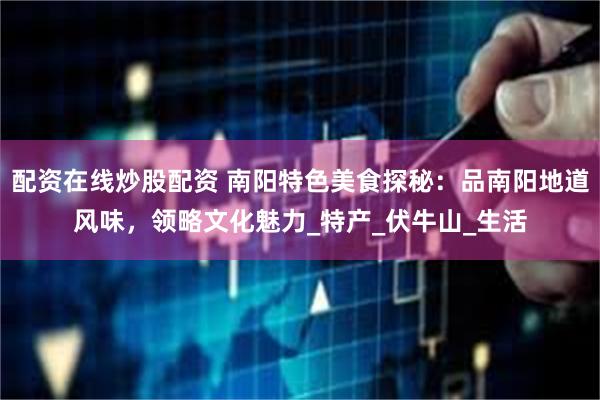 配资在线炒股配资 南阳特色美食探秘：品南阳地道风味，领略文化魅力_特产_伏牛山_生活