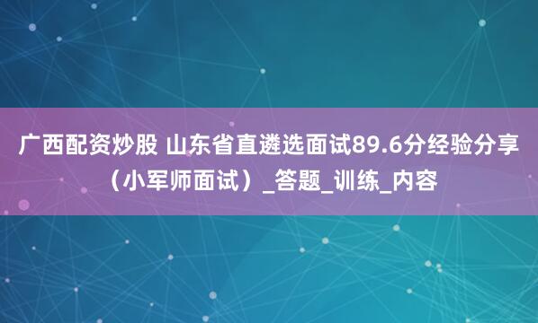 广西配资炒股 山东省直遴选面试89.6分经验分享（小军师面试）_答题_训练_内容