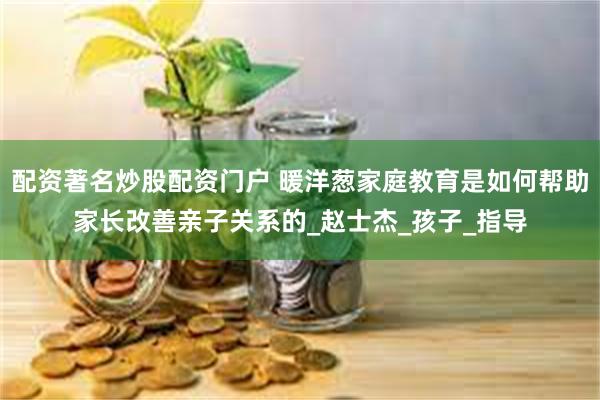 配资著名炒股配资门户 暖洋葱家庭教育是如何帮助家长改善亲子关系的_赵士杰_孩子_指导