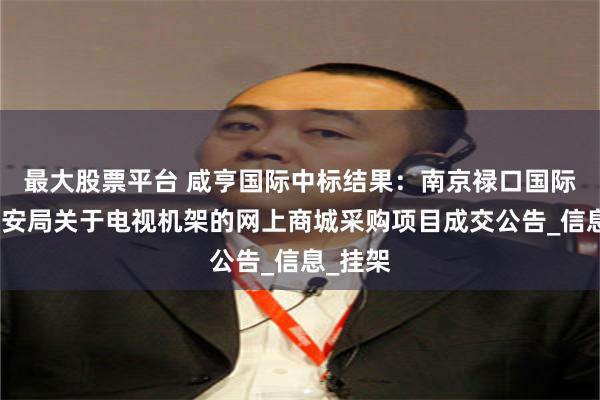 最大股票平台 咸亨国际中标结果：南京禄口国际机场公安局关于电视机架的网上商城采购项目成交公告_信息_挂架