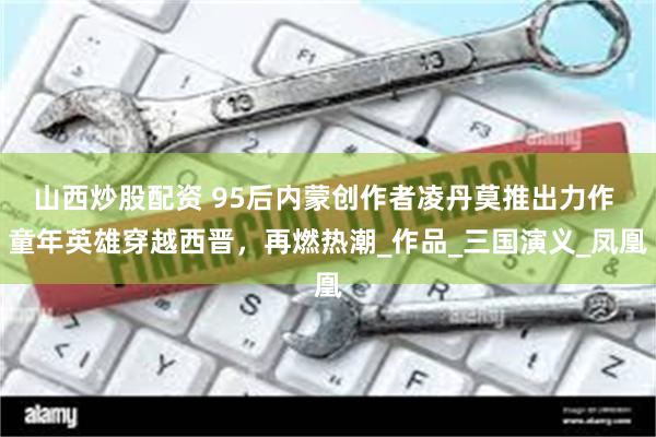山西炒股配资 95后内蒙创作者凌丹莫推出力作 童年英雄穿越西晋，再燃热潮_作品_三国演义_凤凰