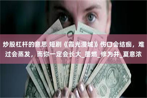 炒股杠杆的意思 短剧《霞光漫城》伤口会结痂，难过会蒸发，而你一定会长大_墨燃_修为并_夏意浓