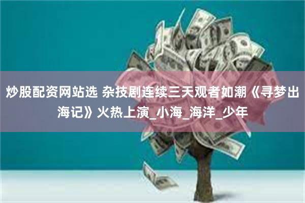 炒股配资网站选 杂技剧连续三天观者如潮《寻梦出海记》火热上演_小海_海洋_少年