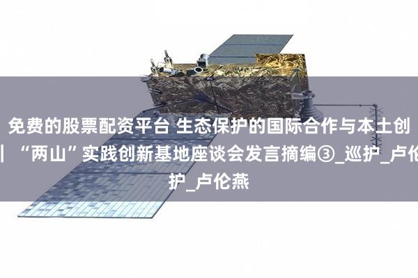 免费的股票配资平台 生态保护的国际合作与本土创新｜ “两山”实践创新基地座谈会发言摘编③_巡护_卢伦燕