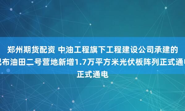 郑州期货配资 中油工程旗下工程建设公司承建的巴布油田二号营地新增1.7万平方米光伏板阵列正式通电