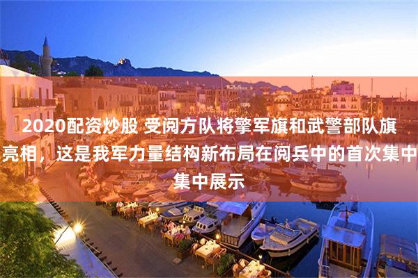 2020配资炒股 受阅方队将擎军旗和武警部队旗集中亮相,这是我军力量结构新布局在阅兵中的首次集中展示