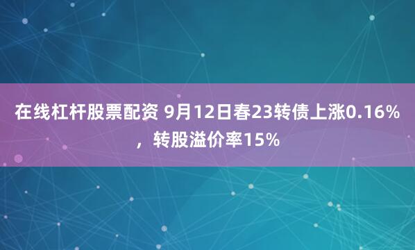 在线杠杆股票配资 9月12日春23转债上涨0.16%，转股溢价率15%