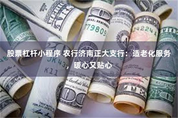 股票杠杆小程序 农行济南正大支行：适老化服务，暖心又贴心