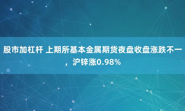 股市加杠杆 上期所基本金属期货夜盘收盘涨跌不一，沪锌涨0.98%